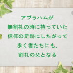 アブラハムが無割礼の時に持っていた信仰の足跡にしたがって歩く者たちにも、割礼の父となる(175)