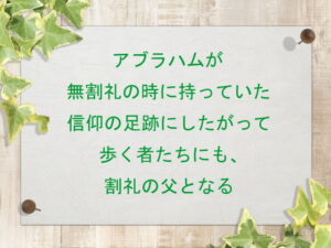 アブラハムが無割礼の時に持っていた信仰の足跡にしたがって歩く者たちにも、割礼の父となる(175)